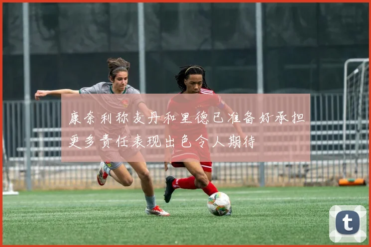 康奈利称麦丹和里德已准备好承担更多责任表现出色令人期待