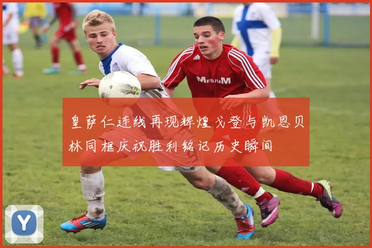 皇萨仁连线再现辉煌戈登与凯恩贝林同框庆祝胜利铭记历史瞬间