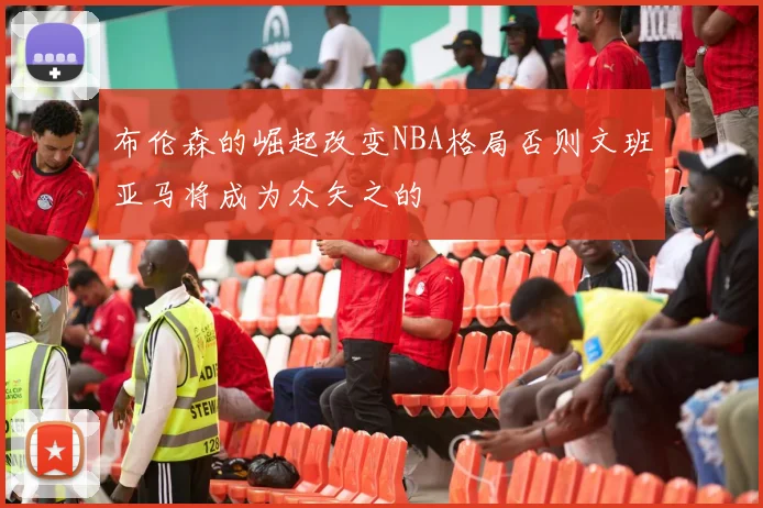 布伦森的崛起改变NBA格局否则文班亚马将成为众矢之的