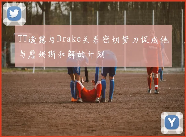 TT透露与Drake关系密切努力促成他与詹姆斯和解的计划