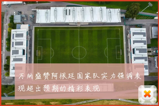 万纳盛赞阿根廷国家队实力强调表现超出预期的精彩表现