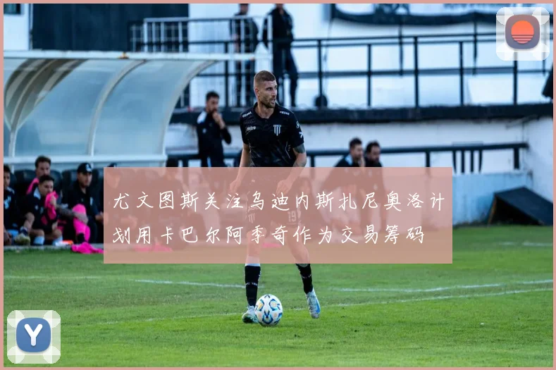 尤文图斯关注乌迪内斯扎尼奥洛计划用卡巴尔阿季奇作为交易筹码