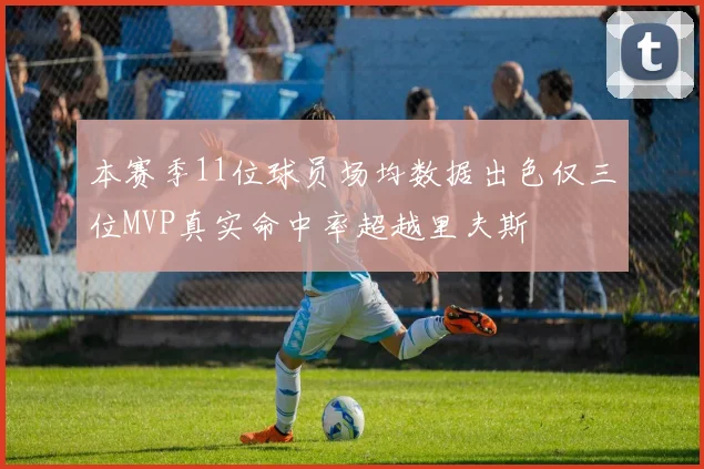本赛季11位球员场均数据出色仅三位MVP真实命中率超越里夫斯