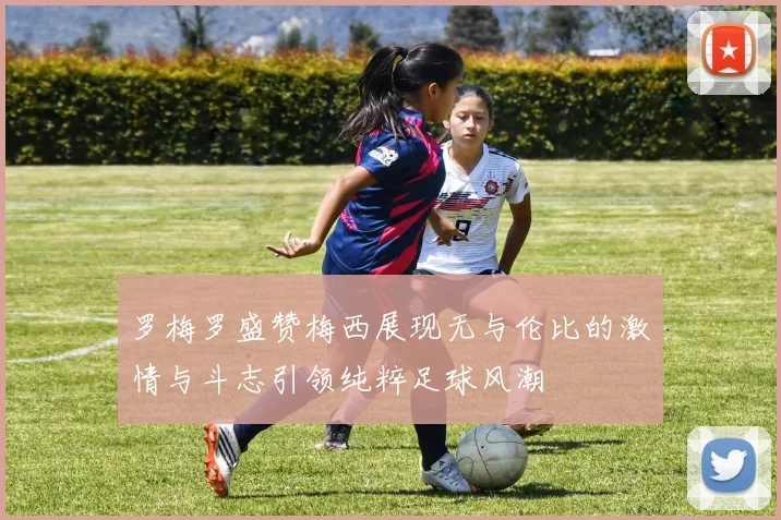 罗梅罗盛赞梅西展现无与伦比的激情与斗志引领纯粹足球风潮