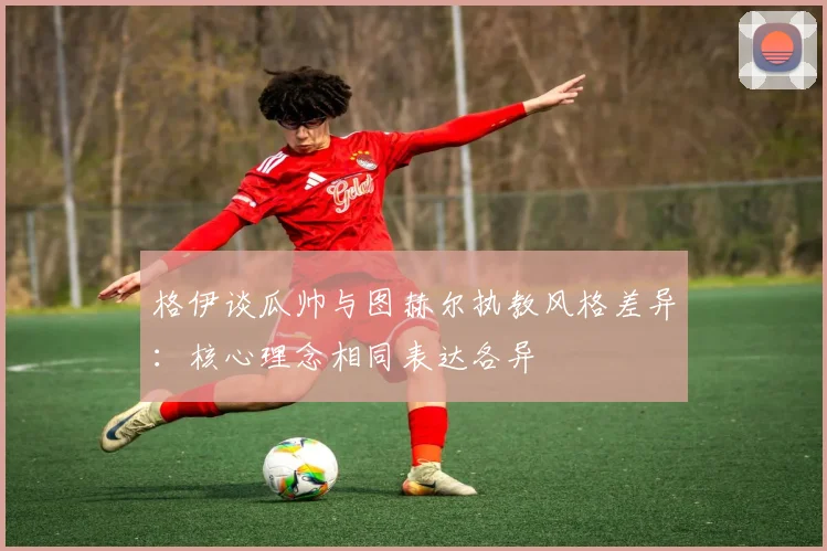 格伊谈瓜帅与图赫尔执教风格差异：核心理念相同表达各异