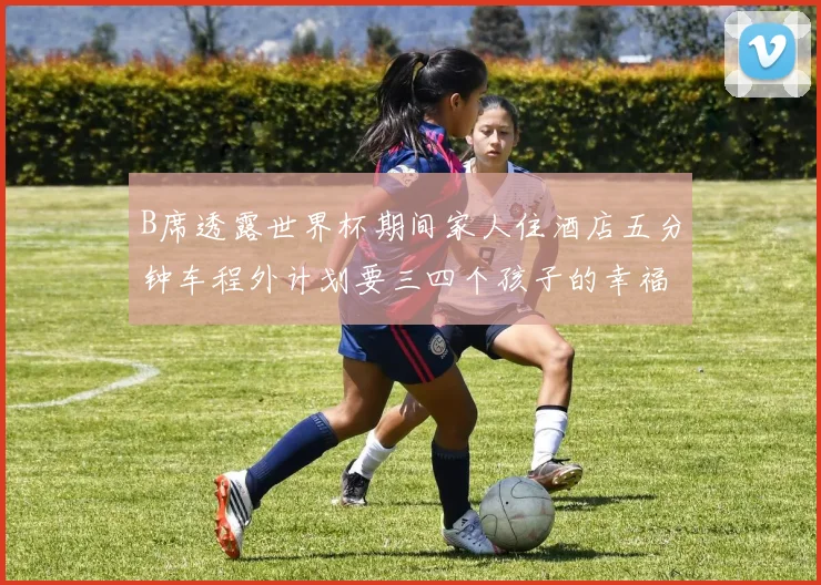 B席透露世界杯期间家人住酒店五分钟车程外计划要三四个孩子的幸福生活