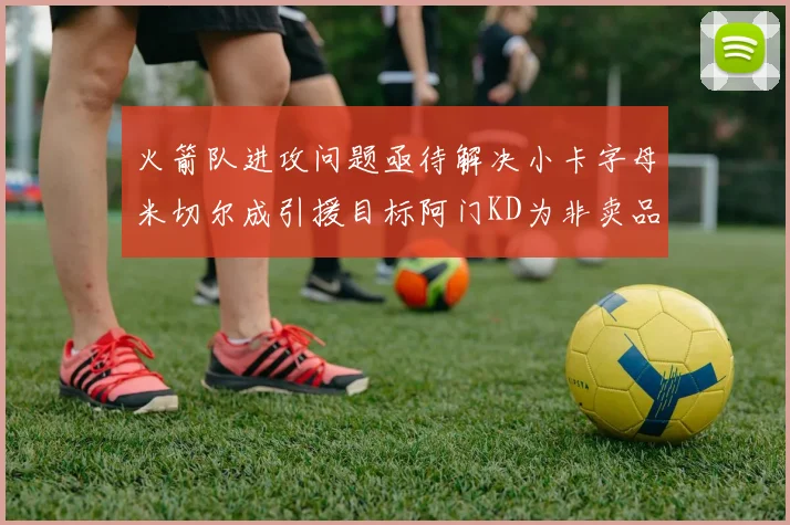 火箭队进攻问题亟待解决小卡字母米切尔成引援目标阿门KD为非卖品