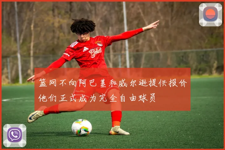 篮网不向阿巴基和威尔逊提供报价他们正式成为完全自由球员